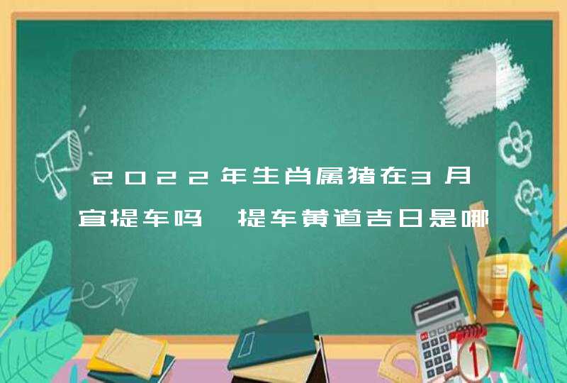 2022年生肖属猪在3月宜提车吗 提车黄道吉日是哪天